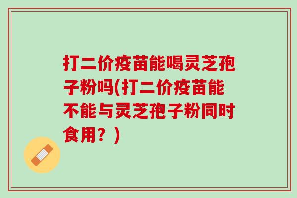 打二价疫苗能喝灵芝孢子粉吗(打二价疫苗能不能与灵芝孢子粉同时食用？)