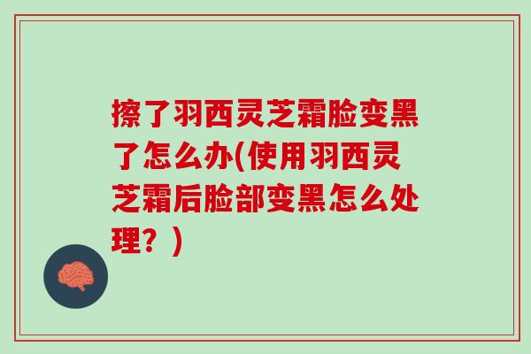 擦了羽西灵芝霜脸变黑了怎么办(使用羽西灵芝霜后脸部变黑怎么处理？)
