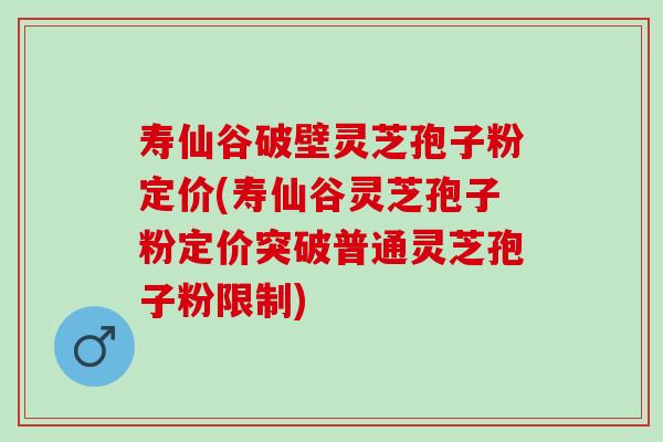 寿仙谷破壁灵芝孢子粉定价(寿仙谷灵芝孢子粉定价突破普通灵芝孢子粉限制)