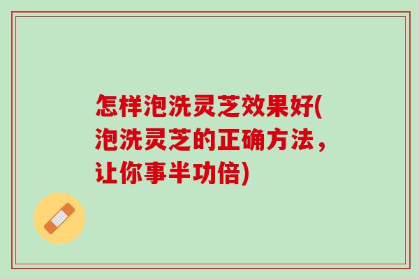 怎样泡洗灵芝效果好(泡洗灵芝的正确方法，让你事半功倍)