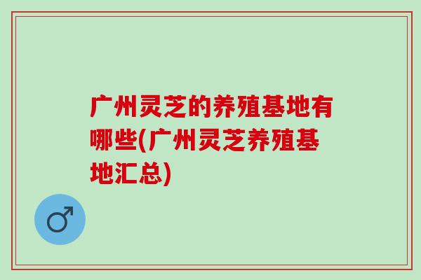 广州灵芝的养殖基地有哪些(广州灵芝养殖基地汇总) 广州灵芝的养殖基地有哪些(广州灵芝养殖基地汇总)