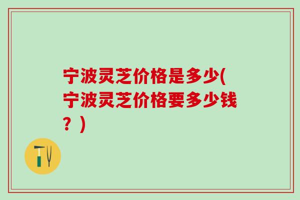 宁波灵芝价格是多少(宁波灵芝价格要多少钱?) 宁波灵芝价格是多少(宁波灵芝价格要多少钱?)