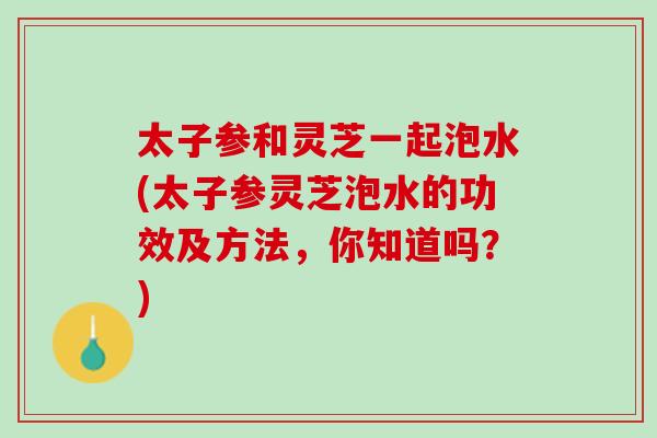 太子参和灵芝一起泡水(太子参灵芝泡水的功效及方法，你知道吗？)