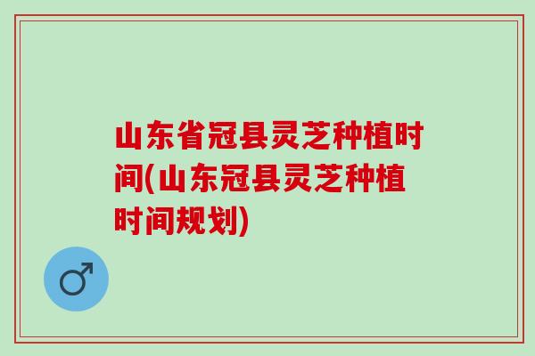 山东省冠县灵芝种植时间(山东冠县灵芝种植时间规划) 山东省冠县灵芝种植时间(山东冠县灵芝种植时间规划)