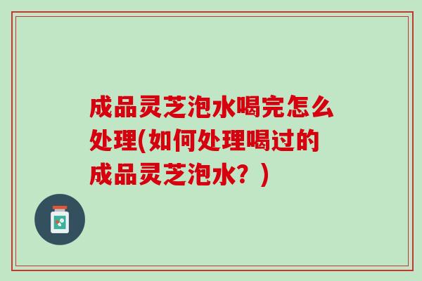 成品灵芝泡水喝完怎么处理(如何处理喝过的成品灵芝泡水?) 成品灵芝泡水喝完怎么处理(如何处理喝过的成品灵芝泡水?)