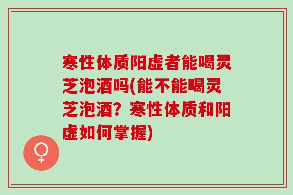 寒性体质阳虚者能喝灵芝泡酒吗(能不能喝灵芝泡酒？寒性体质和阳虚如何掌握)