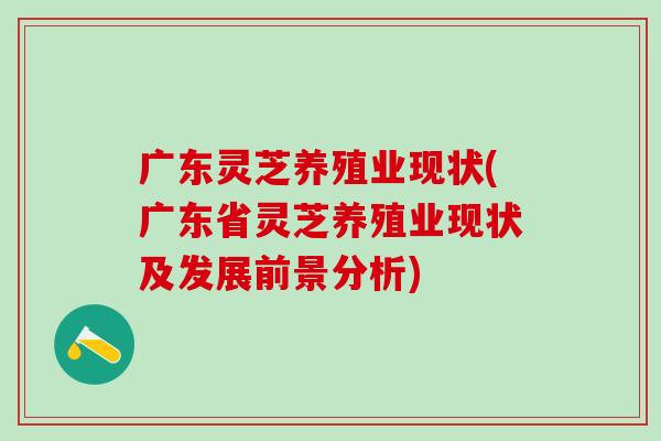 广东灵芝养殖业现状(广东省灵芝养殖业现状及发展前景分析)