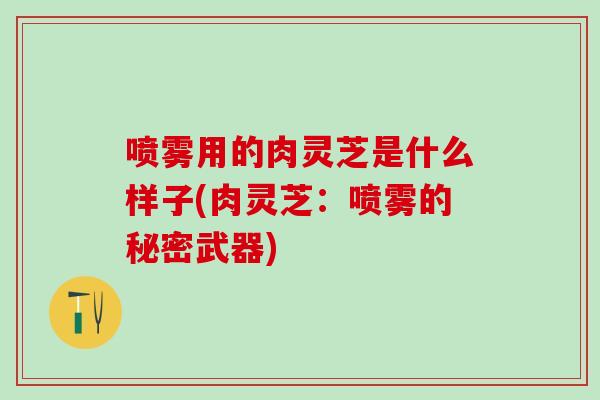 喷雾用的肉灵芝是什么样子(肉灵芝：喷雾的秘密武器)