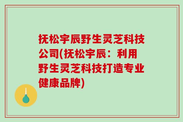 抚松宇辰野生灵芝科技公司(抚松宇辰：利用野生灵芝科技打造专业健康品牌)