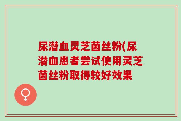 尿潜血灵芝菌丝粉(尿潜血患者尝试使用灵芝菌丝粉取得较好效果