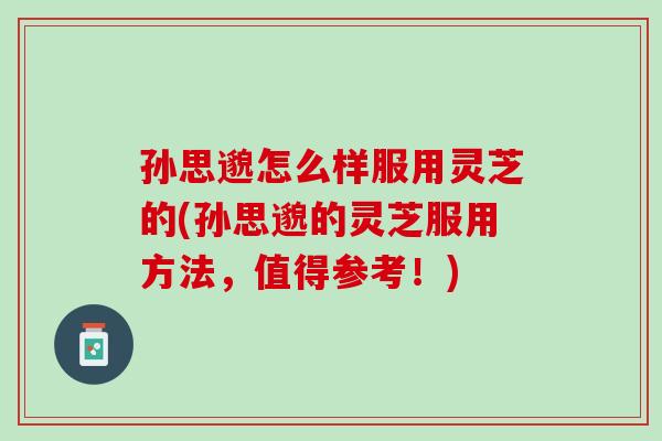 孙思邈怎么样服用灵芝的(孙思邈的灵芝服用方法，值得参考！)