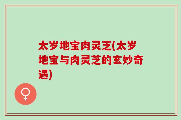 太岁地宝肉灵芝(太岁地宝与肉灵芝的玄妙奇遇)