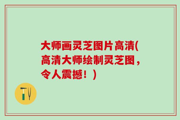 大师画灵芝图片高清(高清大师绘制灵芝图，令人震撼！)