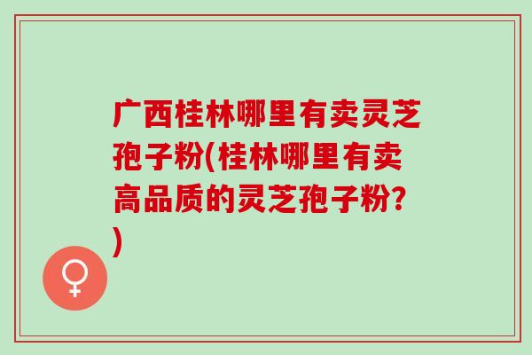 广西桂林哪里有卖灵芝孢子粉(桂林哪里有卖高品质的灵芝孢子粉？)