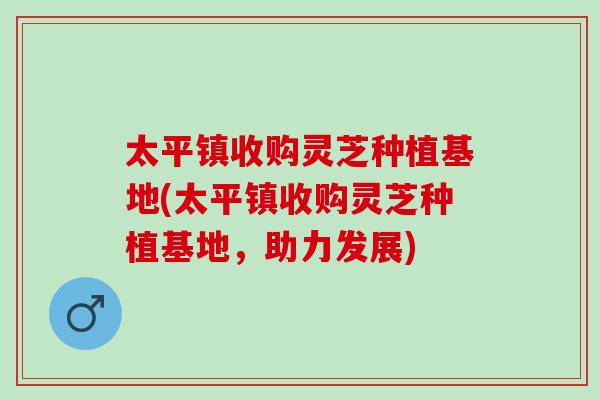 太平镇收购灵芝种植基地(太平镇收购灵芝种植基地，助力发展)