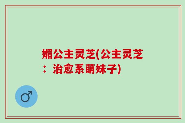 媚公主灵芝(公主灵芝:愈系萌妹子) 媚公主灵芝(公主灵芝:愈系萌妹子)