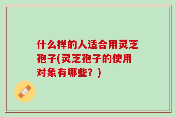 什么样的人适合用灵芝孢子(灵芝孢子的使用对象有哪些？)