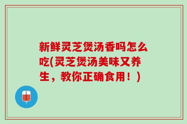 新鲜灵芝煲汤香吗怎么吃(灵芝煲汤美味又养生，教你正确食用！)