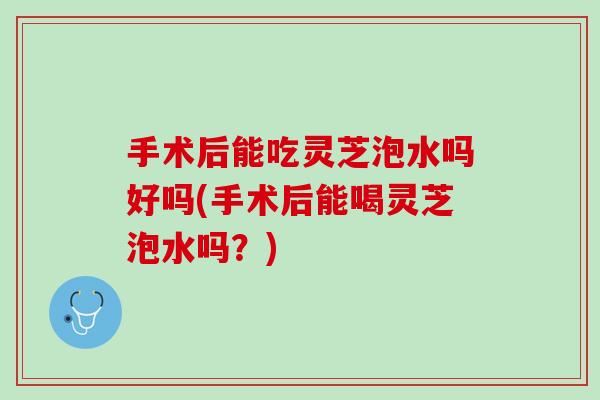 手术后能吃灵芝泡水吗好吗(手术后能喝灵芝泡水吗？)