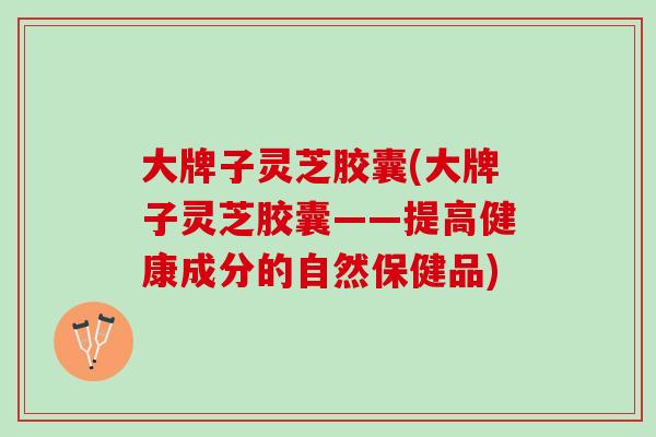 大牌子灵芝胶囊(大牌子灵芝胶囊——提高健康成分的自然保健品)