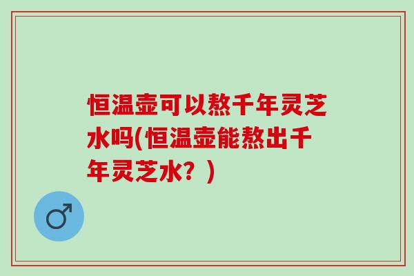 恒温壶可以熬千年灵芝水吗(恒温壶能熬出千年灵芝水？)