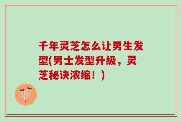千年灵芝怎么让男生发型(男士发型升级，灵芝秘诀浓缩！)
