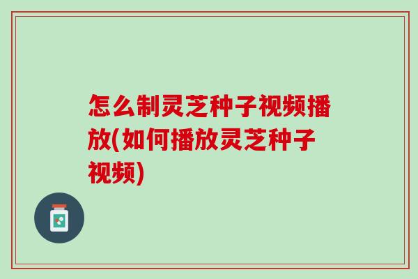 怎么制灵芝种子视频播放(如何播放灵芝种子视频)