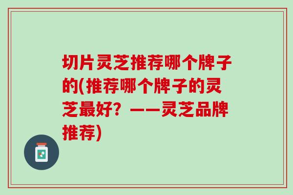 切片灵芝推荐哪个牌子的(推荐哪个牌子的灵芝最好？——灵芝品牌推荐)