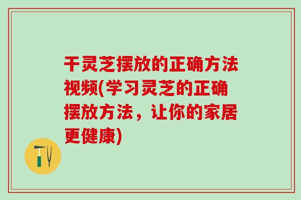 干灵芝摆放的正确方法视频(学习灵芝的正确摆放方法，让你的家居更健康)