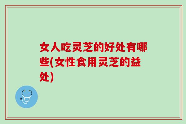 女人吃灵芝的好处有哪些(女性食用灵芝的益处) 女人吃灵芝的好处有哪些(女性食用灵芝的益处)