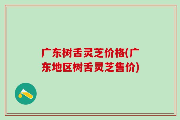 广东树舌灵芝价格(广东地区树舌灵芝售价) 广东树舌灵芝价格(广东地区树舌灵芝售价)