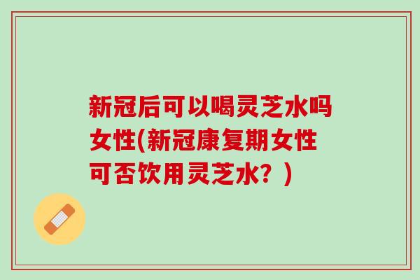 新冠后可以喝灵芝水吗女性(新冠康复期女性可否饮用灵芝水？)