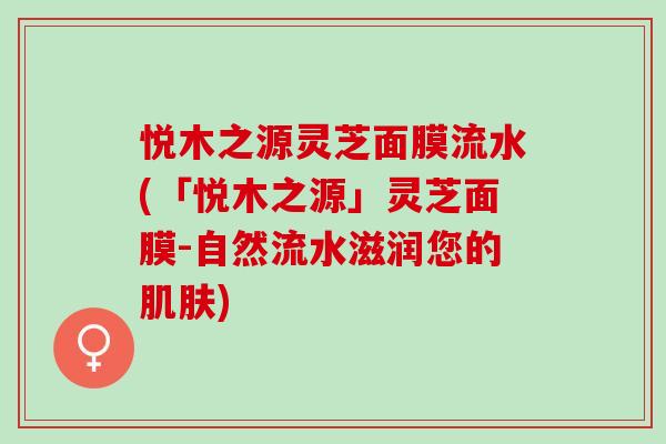 悦木之源灵芝面膜流水(「悦木之源」灵芝面膜-自然流水滋润您的) 悦木之源灵芝面膜流水(「悦木之源」灵芝面膜-自然流水滋润您的)