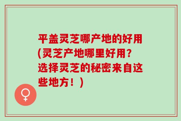 平盖灵芝哪产地的好用(灵芝产地哪里好用？选择灵芝的秘密来自这些地方！)