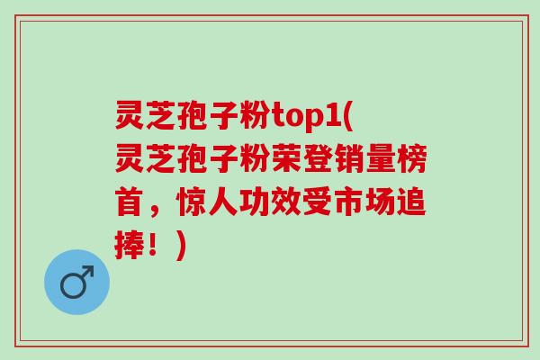 灵芝孢子粉top1(灵芝孢子粉荣登销量榜首，惊人功效受市场追捧！)