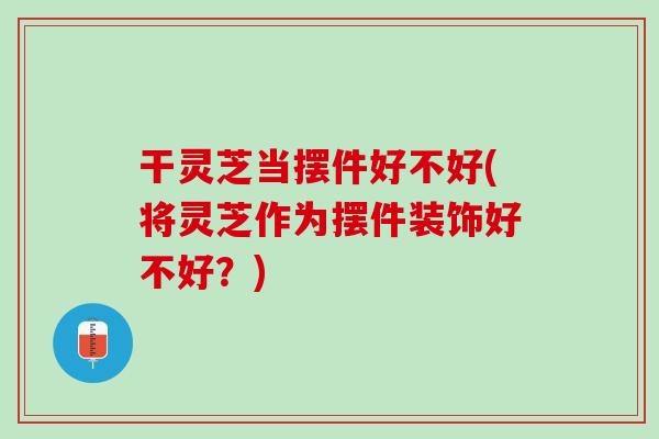 干灵芝当摆件好不好(将灵芝作为摆件装饰好不好？)