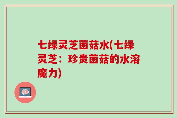 七绿灵芝菌菇水(七绿灵芝：珍贵菌菇的水溶魔力)