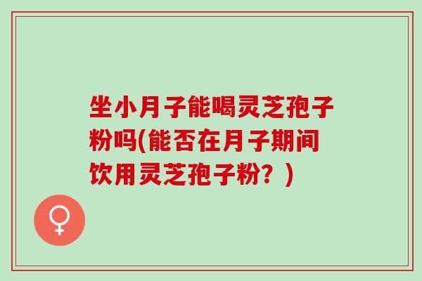 坐小月子能喝灵芝孢子粉吗(能否在月子期间饮用灵芝孢子粉？)