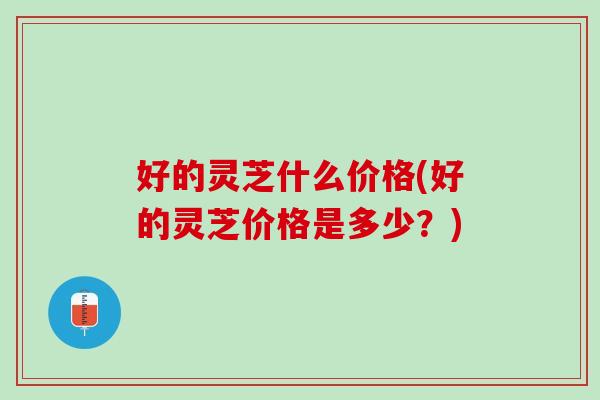 好的灵芝什么价格(好的灵芝价格是多少?) 好的灵芝什么价格(好的灵芝价格是多少?)