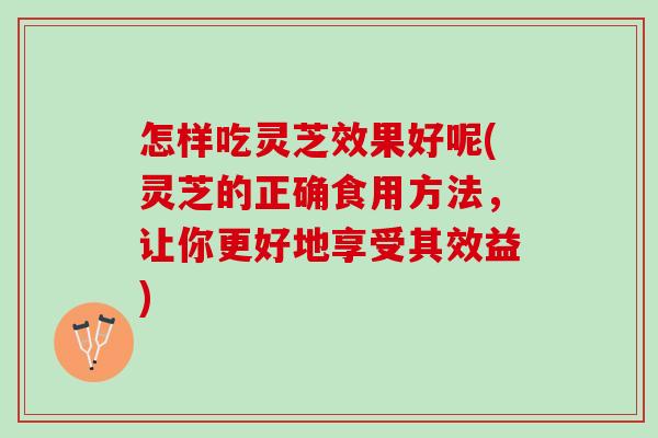 怎样吃灵芝效果好呢(灵芝的正确食用方法,让你更好地享受其效益) 怎样吃灵芝效果好呢(灵芝的正确食用方法,让你更好地享受其效益)