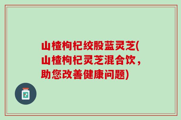 山楂枸杞绞股蓝灵芝(山楂枸杞灵芝混合饮，助您改善健康问题)