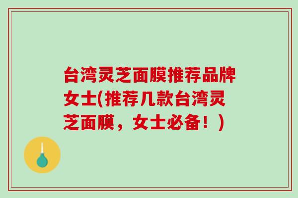 台湾灵芝面膜推荐品牌女士(推荐几款台湾灵芝面膜，女士必备！)