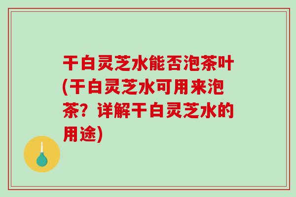 干白灵芝水能否泡茶叶(干白灵芝水可用来泡茶？详解干白灵芝水的用途)