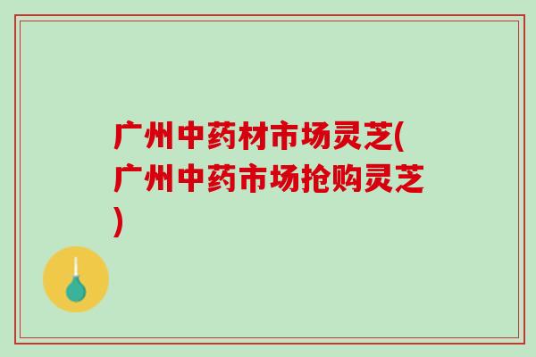 广州材市场灵芝(广州市场抢购灵芝) 广州材市场灵芝(广州市场抢购灵芝)