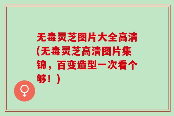 无毒灵芝图片大全高清(无毒灵芝高清图片集锦，百变造型一次看个够！)