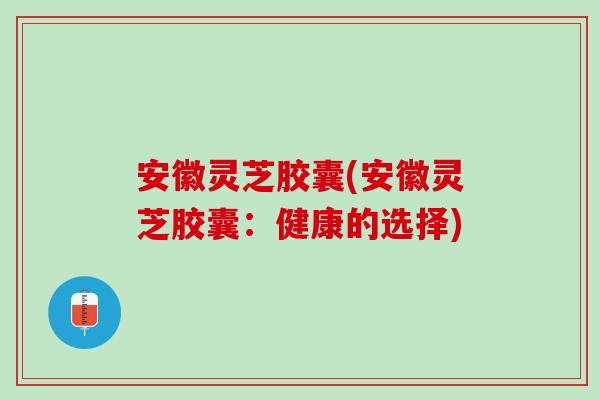 安徽灵芝胶囊(安徽灵芝胶囊：健康的选择)