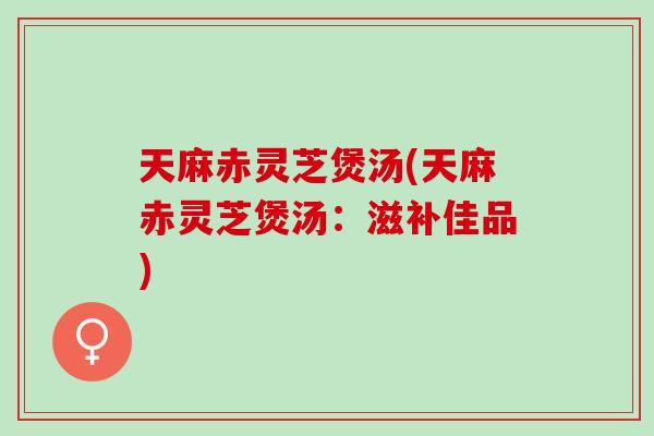 天麻赤灵芝煲汤(天麻赤灵芝煲汤：滋补佳品)