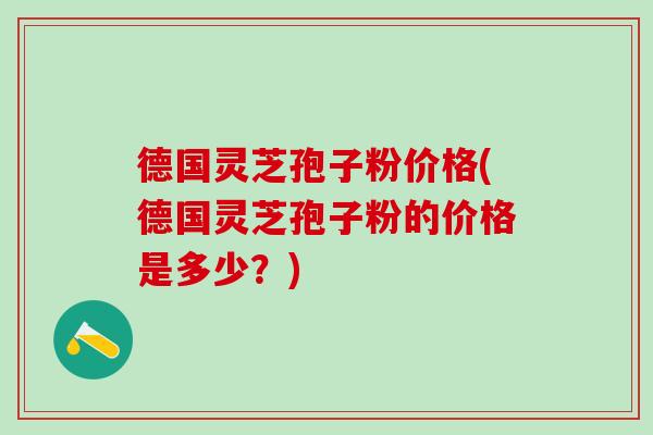 德国灵芝孢子粉价格(德国灵芝孢子粉的价格是多少？)