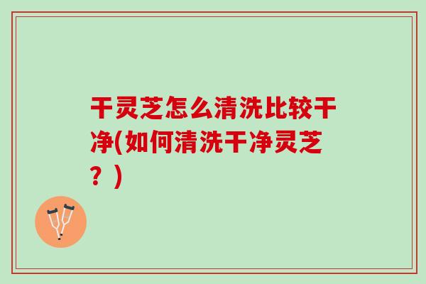 干灵芝怎么清洗比较干净(如何清洗干净灵芝？)