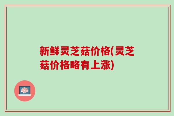 新鲜灵芝菇价格(灵芝菇价格略有上涨)